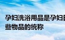 孕妇洗浴用品是孕妇日常洗浴时所需要用的一些物品的统称