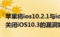 苹果将ios10.2.1与ios10.3SHSH认证同时间关闭iOS10.3的漏洞如何修复