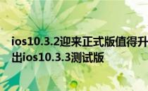 ios10.3.2迎来正式版值得升级吗?ios11也要来?苹果今日放出ios10.3.3测试版