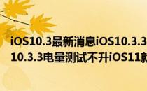 iOS10.3最新消息iOS10.3.3正式版怎么样iPhone6升级iOS10.3.3电量测试不升iOS11就用它了