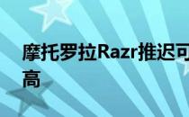 摩托罗拉Razr推迟可折叠手机的需求一直很高