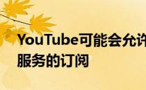 YouTube可能会允许新闻媒体出售其自己的服务的订阅