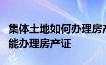 集体土地如何办理房产证农村集体土地证能不能办理房产证