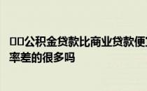 ﻿﻿公积金贷款比商业贷款便宜多少公积金贷款和商业贷款利率差的很多吗