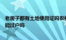 老房子都有土地使用证吗农村有土地使用证的老房子能要吗能过户吗