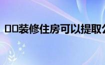 ﻿﻿装修住房可以提取公积金吗需要什么手续
