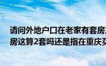 请问外地户口在老家有套房产现在想到重庆买1套普通商品房这算2套吗还是指在重庆买两套的才算2套的