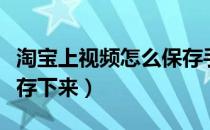 淘宝上视频怎么保存手机（淘宝上视频怎么保存下来）