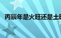 丙辰年是火旺还是土旺（丙辰年是哪一年）