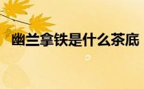 幽兰拿铁是什么茶底（幽兰拿铁是什么茶）