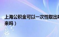 上海公积金可以一次性取出吗（上海公积金可以一次性取出来吗）