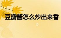 豆瓣酱怎么炒出来香（豆瓣酱怎么炒豆腐）