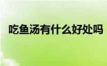 吃鱼汤有什么好处吗（吃鱼汤有什么好处）