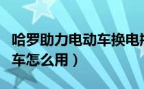 哈罗助力电动车换电瓶的工作（哈罗助力电动车怎么用）