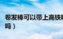 卷发棒可以带上高铁吧（卷发棒可以带上动车吗）