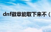 dnf徽章能取下来不（dnf徽章能取下来吗）