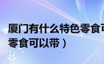 厦门有什么特色零食可以带（厦门有什么特色零食可以带）
