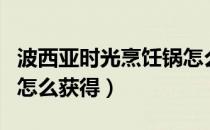 波西亚时光烹饪锅怎么做（波西亚时光烹饪锅怎么获得）