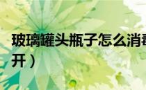 玻璃罐头瓶子怎么消毒（玻璃罐头瓶子怎么打开）