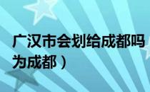 广汉市会划给成都吗（四川广汉市以后是否划为成都）