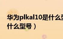 华为plkal10是什么型号的（华为plkal10是什么型号）