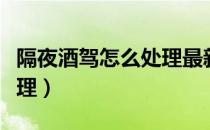 隔夜酒驾怎么处理最新规定（隔夜酒驾怎么处理）
