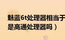 魅蓝6t处理器相当于高通骁龙多少（魅蓝S6是高通处理器吗）
