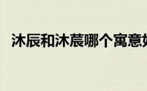沐辰和沐莀哪个寓意好（沐辰有什么寓意）