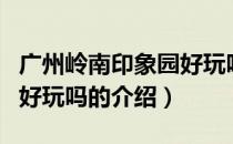 广州岭南印象园好玩吗（关于广州岭南印象园好玩吗的介绍）