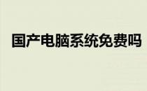 国产电脑系统免费吗（国产电脑系统官网）
