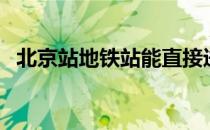 北京站地铁站能直接进站吗（北京站地铁）