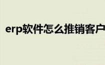erp软件怎么推销客户（ERP软件怎么使用）