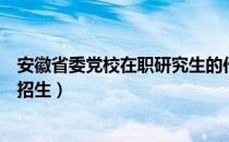 安徽省委党校在职研究生的作用（安徽省委党校在职研究生招生）