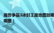 魔兽争霸3冰封王座地图放哪（魔兽争霸3冰封王座地图放在哪里）