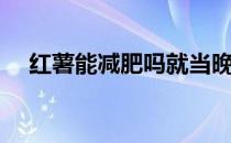 红薯能减肥吗就当晚饭吃（红薯能减肥）