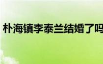 朴海镇李泰兰结婚了吗（朴海镇李泰兰结婚）