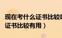 现在考什么证书比较吃香最值钱（现在考什么证书比较有用）