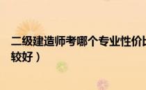 二级建造师考哪个专业性价比高（二级建造师考哪个专业比较好）