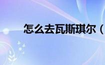 怎么去瓦斯琪尔（怎么去瓦斯琪尔）