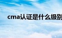 cma认证是什么级别（cma认证是什么）