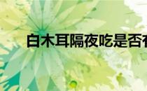 白木耳隔夜吃是否有毒（白木耳隔夜）