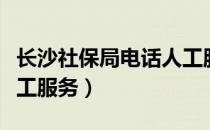 长沙社保局电话人工服务（长沙社保局电话人工服务）