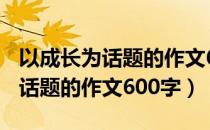 以成长为话题的作文600字记叙文（以成长为话题的作文600字）