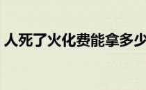 人死了火化费能拿多少（人死了火化有感觉）