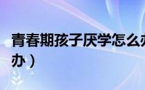 青春期孩子厌学怎么办（青春期孩子厌学怎么办）
