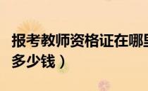 报考教师资格证在哪里报名（报考教师资格证多少钱）