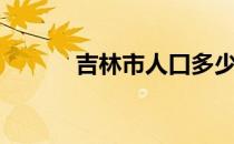 吉林市人口多少（吉林市人口）