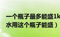 一个瓶子最多能盛1kg水（一个瓶子能盛1kg水用这个瓶子能盛）