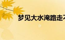 梦见大水淹路走不了（梦见大水）