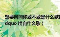 想要问问你敢不敢是什么歌词（ldquo 想要问问你敢不敢 rdquo 出自什么歌）